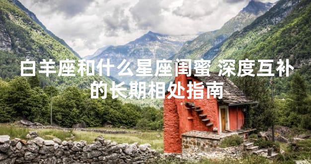 白羊座和什么星座闺蜜 深度互补的长期相处指南
